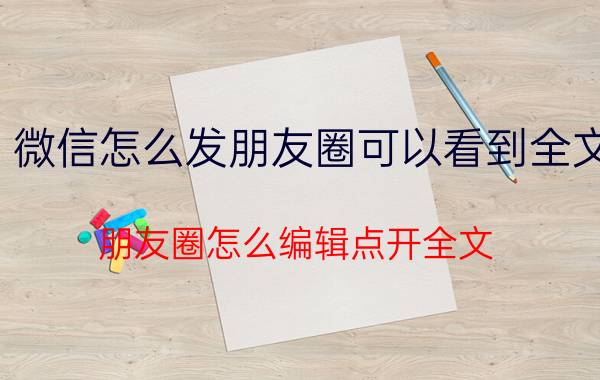 微信怎么发朋友圈可以看到全文 朋友圈怎么编辑点开全文？